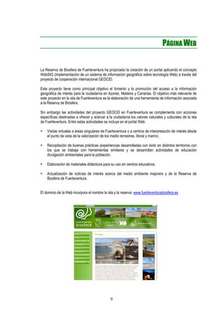 PÁGINA WEB


La Reserva de Biosfera de Fuerteventura ha propiciado la creación de un portal aplicando el concepto
WebSIG (implementación de un sistema de información geográfica sobre tecnología Web) a través del
proyecto de cooperación internacional GEOCID.

Este proyecto tiene como principal objetivo el fomento y la promoción del acceso a la información
geográfica de interés para la ciudadanía en Azores, Madeira y Canarias. El objetivo más relevante de
este proyecto en la isla de Fuerteventura es la elaboración de una herramienta de información asociada
a la Reserva de Biosfera.

Sin embargo las actividades del proyecto GEOCID en Fuerteventura se complementa con acciones
específicas destinadas a ofrecer y acercar a la ciudadanía los valores naturales y culturales de la isla
de Fuerteventura. Entre estas actividades se incluye en el portal Web:

    Visitas virtuales a áreas singulares de Fuerteventura o a centros de interpretación de interés desde
    el punto de vista de la valorización de los medio terrestres, litoral y marino.

    Recopilación de buenas prácticas (experiencias desarrolladas con éxito en distintos territorios con
    los que se trabaja con herramientas similares y se desarrollan actividades de educación
    divulgación ambientales para la población.

    Elaboración de materiales didácticos para su uso en centros educativos.

    Actualización de noticias de interés acerca del medio ambiente majorero y de la Reserva de
    Biosfera de Fuerteventura.


El dominio de la Web incorpora el nombre la isla y la reserva: www.fuerteventurabiosfera.es




                                              9
 