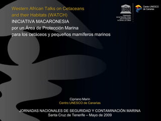 Western African Talks on Cetaceans
and their Habitats (WATCH)
INICIATIVA MACARONESIA
por un Área de Protección Marina
para los cetáceos y pequeños mamíferos marinos




                             Cipriano Marin
                      Centro UNESCO de Canarias

   JORNADAS NACIONALES DE SEGURIDAD Y CONTAMINACIÓN MARINA
                Santa Cruz de Tenerife – Mayo de 2009
 