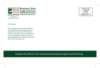 This meeting is for you! Join us April 4
in Des Moines for educational sessions,
a Keynote speaker from the National
Park Service, and a chance to speak with
your area legislators! Not to mention a
great opportunity to network with other
sites in the heritage area!
[First Name],
604 Lafayette St. Suite 202
P.O. Box 2845
Waterloo, IA 50704-2845
Register by March 30 at silosandsmokestacks.org/annual-meeting
NONPROFIT ORG.
US POSTAGE
PAID
WATERLOO,IA
PERMIT NO. 74
 