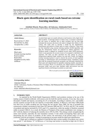 International Journal of Electrical and Computer Engineering (IJECE)
Vol. 13, No. 3, June 2023, pp. 3149~3160
ISSN: 2088-8708, DOI: 10.11591/ijece.v13i3.pp3149-3160  3149
Journal homepage: http://ijece.iaescore.com
Black spots identification on rural roads based on extreme
learning machine
Abdelilah Mbarek, Mouna Jiber, Ali Yahyaouy, Abdelouahed Sabri
LISAC Laboratory, Faculty of Sciences Dhar El Mahraz, Sidi Mohamed Ben Abdellah University, Fez, Morocco
Article Info ABSTRACT
Article history:
Received Jun 17, 2022
Revised Oct 12, 2022
Accepted Dec 2, 2022
Accident black spots are usually defined as road locations with a high risk of
fatal accidents. A thorough analysis of these areas is essential to determine
the real causes of mortality due to these accidents and can thus help
anticipate the necessary decisions to be made to mitigate their effects. In this
context, this study aims to develop a model for the identification,
classification and analysis of black spots on roads in Morocco. These areas
are first identified using extreme learning machine (ELM) algorithm, and
then the infrastructure factors are analyzed by ordinal regression. The
XGBoost model is adopted for weighted severity index (WSI) generation,
which in turn generates the severity scores to be assigned to individual road
segments. The latter are then classified into four classes by using a
categorization approach (high, medium, low and safe). Finally, the bagging
extreme learning machine is used to classify the severity of road segments
according to infrastructures and environmental factors. Simulation results
show that the proposed framework accurately and efficiently identified the
black spots and outperformed the reputable competing models, especially in
terms of accuracy 98.6%. In conclusion, the ordinal analysis revealed that
pavement width, road curve type, shoulder width and position were the
significant factors contributing to accidents on rural roads.
Keywords:
Black spots
Extreme learning machine
Road accidents
Road safety
Weighted severity index
XGBoost
This is an open access article under the CC BY-SA license.
Corresponding Author:
Abdelilah Mbarek
LISAC Laboratory, Faculty of Sciences Dhar El Mahraz, Sidi Mohamed Ben Abdellah University
Fez, Morocco
Email: abdelilah.mbarek@hotmail.com
1. INTRODUCTION
As reported by the World Health Organization (WHO), road accidents continue to be one of the
leading causes of death worldwide, with serious costs for both life and the economy. Every day, they cause
thousands of deaths and injuries, accounting for 2% of all deaths. According to statistics, low- and middle-
income countries account for the vast majority of road traffic fatalities. In Morocco, more than 3,000 people
lose their lives in traffic accidents per year during the last decade. Since 2008, the rate of accidents has
continuously climbed, increasing by more than 38% between 2008 and 2017. In 2016, and 2017, the number
of accidents and injuries increased by 10.8% and 9.1%, respectively, while the number of fatalities remained
stable at around 3,500 [1]. As a result, the Ministry of Transport of the country established a new strategy in
2017 with the objective of reducing the mortality rate to 50% by 2026. This strategy entails strengthening the
entire road network, especially the most hazardous sections. It also entails investigating black spots and
determining the root causes of accidents. In this context, the motivation of the present study is to be in
conformity with the government’s strategy by proposing an accurate model for black spot identification.
A black spot is defined as a segment of road that has had a certain number of accidents over a given
time period “t” and distance “d”. In Morocco, a 1 km long road section is classified as high risk if it has at
 