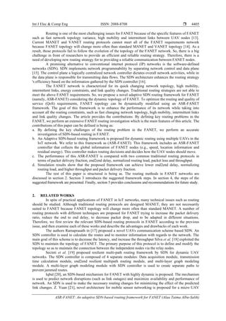 Int J Elec & Comp Eng ISSN: 2088-8708 
ASR-FANET: An adaptive SDN-based routing framework for FANET (Alaa Taima Albu-Salih)
4405
Routing is one of the most challenging issues for FANET because of the specific features of FANET
such as fast network topology variance, high mobility and intermittent links between UAV nodes [13].
Current MANET and VANET routing protocols cannot meet all of the FANET requirements network
because FANET topology will change more often than standard MANET and VANET topology [14]. As a
result, those protocols fail to follow the evolution of the topology of the FANET network. So, there is a big
challenge in front of researchers to provide an efficient and reliable routing strategy. Therefore, there is a
need of developing new routing strategy for to providing a reliable communication between FANET nodes.
A promising alternative to conventional internet protocol (IP) networks is the software-defined
networks (SDN). SDN implements network programmability by separating network control and data plane
[15]. The control plane a logically centralized network controller dictates overall network activities, while in
the data plane is responsible for transmitting data flows. The SDN architecture enhances the routing strategy
's efficiency based on the information gathered by the SDN controller [16].
The FANET network is characterized for its quick changing network topology, high mobility,
intermittent links, energy constraints, and link quality changes. Traditional routing strategies are not able to
meet the above FANET requirements. So, we propose a novel adaptive SDN routing framework for FANET
(namely, ASR-FANET) considering the dynamic topology of FANET. To optimize the routing and quality of
service (QoS) requirements, FANET topology can be dynamically modified using an ASR-FANET
framework. The goal of this framework is to enhance the performance of its network while taking into
account all the routing constraints, such as fast changing network topology, high mobility, intermittent links
and link quality changes. The article provides the contributions: By defining key routing problems in the
FANET, we perform an extensive FANET routing investigation which is the main features of this article. The
contributions of this paper can be defined is being as:
a. By defining the key challenges of the routing problem in the FANET, we perform an accurate
investigation of SDN-based routing in FANET.
b. An Adaptive SDN-based routing framework is proposed for dynamic routing using multiple UAVs in the
IoT network. We refer to this framework as (ASR-FANET). This framework includes an ASR-FANET
controller that collects the global information of FANET nodes (e.g., speed, location information and
residual energy). This controller makes routing decisions and decides how the UAV nodes should move.
c. The performance of this ASR-FANET is compared with two common traditional routing protocols in
terms of packet delivery fraction, end2end delay, normalized routing load, packet loss and throughput.
d. Simulation results show that the proposed framework can achieve lower end2end delay, normalizing
routing load, and higher throughput and packet delivery fraction.
The rest of this paper is structured is being as. The routing methods in FANET networks are
discussed in section 2. Section 3 introduces the suggested framework steps. In section 4, the steps of the
suggested framework are presented. Finally, section 5 provides conclusions and recommendations for future study.
2. RELATED WORKS
In spite of practical applications of FANET in IoT networks, many technical issues such as routing
should be studied. Although traditional routing protocols are designed MANET, they are not necessarily
suited to FANET because FANET topology will change more often than standard MANET. A number of
routing protocols with different techniques are proposed for FANET trying to increase the packet delivery
ratio, reduce the end to end delay, to decrease packet drop, and to be adapted in different situations.
Therefore, we first review the relevant SDN-based routing protocols in FANET according to the previous
issue, and then examine each of these works and describe the advantages and drawbacks of each work.
The authors Ramaprasath in [17] proposed a novel UAVs communication scheme based SDN. An
SDN controller is used to calculate the routes and to monitor information with regards to the network. The
main goal of this scheme is to decrease the latency, and increase the throughput Silva et al. [18] exploited the
SDN to maintain the topology of FANET. The primary purpose of this protocol is to define and modify the
topology so as to maintain the connection between the independent nodes via the relay nodes.
Secinti et al. [19] proposed resilient multi-path routing framework by SDN for dynamic UAV
networks. The SDN controller is composed of 4 separate modules: Data acquisition module, transmission
time calculation module, end2end resilient multipath routing module, and multi-layer graph modeling
module. A multi-layer graph modeling module with SDN controller is used to create separate paths to
prevent jammed routes.
Iqbal [20], an SDN-based mechanism for FANET with highly dynamic is proposed. The mechanism
is used to predict network disruptions (such as link outages) and maximize availability and performance of
network. An SDN is used to make the necessary routing changes for minimizing the effect of the predicted
link changes. Z. Yuan [21], novel architecture for mobile sensor networking is proposed for a micro UAV
 
