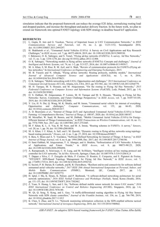 Int J Elec & Comp Eng ISSN: 2088-8708 
ASR-FANET: An adaptive SDN-based routing framework for FANET (Alaa Taima Albu-Salih)
4411
simulation indicate that the proposed framework can reduce the average E2E delay, normalizing routing load
and dropped packets, and increase the throughput and packet delivery fraction. In the future work, we plan to
extend our framework into optimal FANET topology with SDN strategy in deadline based IoT application.
REFERENCES
[1] L. Gupta, R. Jain and G. Vaszkun, “Survey of Important Issues in UAV Communication Networks,” in IEEE
Communications Surveys and Tutorials, vol. 18, no. 2, pp. 1123-1152, Secondquarter 2016,
doi: 10.1109/COMST.2015.2495297.
[2] H. Shakhatreh et al., “Unmanned Aerial Vehicles (UAVs): A Survey on Civil Applications and Key Research
Challenges,” in IEEE Access, vol. 7, pp. 48572-48634, 2019, doi: 10.1109/ACCESS.2019.2909530.
[3] I. Bekmezci, O. K. Sahingoz, and S. Temel, “Flying ad-hoc networks (FANETs): A survey. Ad Hoc Networks,”
vol. 11, no. 3, pp. 1254-1270, doi: doi.org/10.1016/j.adhoc.2012.12.004.
[4] O. K. Sahingoz, “Networking models in flying ad-hoc networks (FANETs): Concepts and challenges,” Journal of
Intelligent and Robotic Systems, vol. 74, no. 1-2, pp. 513-527, 2014, doi: 10.1007/s10846-013-9959-7.
[5] M. A. Khan, S. M. Riaz, R. M. Asif, and A. Shah, “Review of communication protocols for FANETs:(Flying ad-
hoc networks),” In International Conference on Engineering and Emerging Technologies, 2015.
[6] M. B. Yassein and N. Alhuda, “Flying ad-hoc networks: Routing protocols, mobility models,” International
Journal of Advanced Computer Science and Applications (IJACSA), no. 7, no. 6, 2016,
doi: 10.14569/IJACSA.2016.070621.
[7] O. K. Sahingoz, "Mobile networking with UAVs: Opportunities and challenges," 2013 International Conference on
Unmanned Aircraft Systems (ICUAS), Atlanta, GA, USA, 2013, pp. 933-941, doi: 10.1109/ICUAS.2013.6564779.
[8] M. H. Tareque, M. S. Hossain, and M. Atiquzzaman, “On the routing in Flying Ad Hoc Networks,” 2015
Federated Conference on Computer Science and Information Systems (FedCSIS), Lodz, Poland, 2015, pp. 1-9,
doi: 10.15439/2015F002.
[9] O. S. Oubbati, M. Atiquzzaman, P. Lorenz, M. H. Tareque and M. S. Hossain, “Routing in Flying Ad Hoc
Networks: Survey, Constraints, and Future Challenge Perspectives,” in IEEE Access, vol. 7, pp. 81057-81105,
2019, doi: 10.1109/ACCESS.2019.2923840.
[10] Y. Liu, H. N. Dai, Q. Wang, M. K. Shukla, and M. Imran, “Unmanned aerial vehicle for internet of everything:
Opportunities and challenges,” Computer Communications, vol. 155, pp. 66-83, 2020,
doi: 10.1016/j.comcom.2020.03.017.
[11] A. D. Boursianis et al., “Internet of Things (IoT) and Agricultural Unmanned Aerial Vehicles (UAVs) in Smart
Farming: A Comprehensive Review,” Internet of Things, p. 100187, 2020, doi: 10.1016/j.iot.2020.100187.
[12] M. Mozaffari, W. Saad, M. Bennis, and M. Debbah, “Mobile Unmanned Aerial Vehicles (UAVs) for Energy-
Efficient Internet of Things Communications,” in IEEE Transactions on Wireless Communications, vol. 16, no. 11,
pp. 7574-7589, Nov. 2017, doi: 10.1109/TWC.2017.2751045.
[13] M. F. Khan, K. L. A. Yau, R. M. Noor, and M. A. Imran, “Routing schemes in FANETs: A survey,” Sensors,
vol. 20, no. 1, pp. 38, doi: 10.3390/s20010038.
[14] M. A. Khan, I. U. Khan, A. Safi, and I. M. Quershi, “Dynamic routing in flying ad-hoc networks using topology-
based routing protocols,” Drones, vol. 2, no. 3, pp. 27, 2018, doi: 10.3390/drones2030027.
[15] S. Bera, S. Misra and A. V. Vasilakos, “Software-Defined Networking for Internet of Things: A Survey,” in IEEE
Internet of Things Journal, vol. 4, no. 6, pp. 1994-2008, Dec. 2017, doi: 10.1109/JIOT.2017.2746186.
[16] O. Sami Oubbati, M. Atiquzzaman, T. A. Ahanger, and A. Ibrahim, “Softwarization of UAV Networks: A Survey
of Applications and Future Trends,” in IEEE Access, vol. 8, pp. 98073-98125, 2020,
doi: 10.1109/ACCESS.2020.2994494.
[17] A. Ramaprasath, A. Srinivasan, C. H. Lung, and M. St-Hilaire, “Intelligent wireless ad hoc routing protocol and
controller for UAV networks,” In Ad Hoc Networks, Springer, Cham, doi: 10.1007/978-3-319-51204-4_8
[18] T. Dapper e Silva, C. F. Emygdio de Melo, P. Cumino, D. Rosário, E. Cerqueira, and E. Pignaton de Freitas,
“STFANET: SDN-Based Topology Management for Flying Ad Hoc Network,” in IEEE Access, vol. 7,
pp. 173499-173514, 2019, doi: 10.1109/ACCESS.2019.2956724.
[19] G. Secinti, P. B. Darian, B. Canberk, and K. R. Chowdhury, “Resilient end-to-end connectivity for software defined
unmanned aerial vehicular networks,” 2017 IEEE 28th Annual International Symposium on Personal, Indoor, and
Mobile Radio Communications (PIMRC), Montreal, QC, Canada, 2017, pp. 1-5,
doi: 10.1109/PIMRC.2017.8292772.
[20] H. Iqbal, J. Ma, K. Stranc, K. Palmer, and P. Benbenek, “A software-defined networking architecture for aerial
network optimization,” 2016 IEEE NetSoft Conference and Workshops (NetSoft), Seoul, Korea (South), 2016,
pp. 151-155, doi: 10.1109/NETSOFT.2016.7502462.
[21] Z. Yuan, X. Huang, L. Sun, and J. Jin, “Software defined mobile sensor network for micro UAV swarm,” 2016
IEEE International Conference on Control and Robotics Engineering (ICCRE), Singapore, 2016, pp. 1-4,
doi: 10.1109/ICCRE.2016.7476140.
[22] W. Qi, Q. Song, X. Kong, and L. Guo, “A traffic-differentiated routing algorithm in Flying Ad Hoc Sensor
Networks with SDN cluster controllers,” Journal of the Franklin Institute, vol. 356, no. 2, pp. 766-790, 2019,
doi: 10.1016/j.jfranklin.2017.11.012
[23] K. Chen, S. Zhao, and N. Lv, “Network monitoring information collection in the SDN-enabled airborne tactical
network,” International Journal of Aerospace Engineering, 2018, doi: 10.1155/2018/1940842.
 