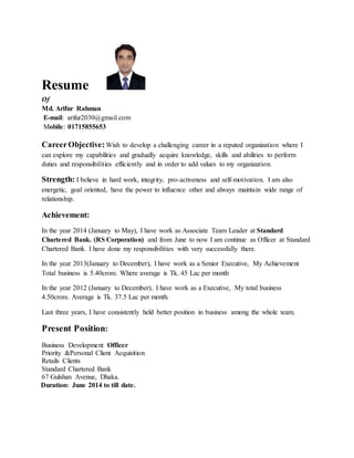 Resume
Of
Md. Arifur Rahman
E-mail: arifur2030@gmail.com
Mobile: 01715855653
CareerObjective: Wish to develop a challenging career in a reputed organization where I
can explore my capabilities and gradually acquire knowledge, skills and abilities to perform
duties and responsibilities efficiently and in order to add values to my organization.
Strength: I believe in hard work, integrity, pro-activeness and self-motivation. I am also
energetic, goal oriented, have the power to influence other and always maintain wide range of
relationship.
Achievement:
In the year 2014 (January to May), I have work as Associate Team Leader at Standard
Chartered Bank. (RS Corporation) and from June to now I am continue as Officer at Standard
Chartered Bank. I have done my responsibilities with very successfully there.
In the year 2013(January to December), I have work as a Senior Executive, My Achievement
Total business is 5.40crore. Where average is Tk. 45 Lac per month
In the year 2012 (January to December), I have work as a Executive, My total business
4.50crore. Average is Tk. 37.5 Lac per month.
Last three years, I have consistently held better position in business among the whole team.
Present Position:
Business Development Officer
Priority &Personal Client Acquisition
Retails Clients
Standard Chartered Bank
67 Gulshan Avenue, Dhaka.
Duration: June 2014 to till date.
 
