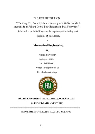 1
PROJECT REPORT ON
“ To Study The Complete Manufacturing of a Stiffer camshaft
segment & its Failure Due to Low Hardness in Past Two years”
Submitted in partial fulfillment of the requirement for the degree of
Bachelor Of Technology
In
Mechanical Engineering
By
ABHISHEK VERMA
Batch (2011-2015)
(2011 UG ME 004)
Under the supervision of
Sh. Khushwant singh
BAHRA UNIVERSITY SHIMLA HILLS, WAKNAGHAT
(A RAYAT-BAHRA VENTURE)
--------------------------------------------------------------------------------------------------------------
DEPARTMENT OF MECHANICAL ENGINEERING
 