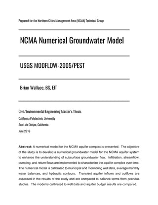 Prepared for the Northern Cities Management Area (NCMA) Technical Group
Civil/Environmental Engineering Master’s Thesis
California Polytechnic University
San Luis Obispo, California
June 2016
Abstract: A numerical model for the NCMA aquifer complex is presented. The objective
of the study is to develop a numerical groundwater model for the NCMA aquifer system
to enhance the understanding of subsurface groundwater flow. Infiltration, streamflow,
pumping, and return flows are implemented to characterize the aquifer complex over time.
The numerical model is calibrated to municipal and monitoring well data, average monthly
water balances, and hydraulic contours. Transient aquifer inflows and outflows are
assessed in the results of the study and are compared to balance terms from previous
studies. The model is calibrated to well data and aquifer budget results are compared.
NCMA Numerical Groundwater Model
USGS MODFLOW-2005/PEST
Brian Wallace, BS, EIT
 