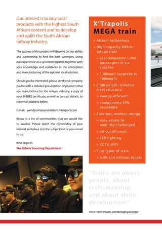 Our interest is to buy local
products with the highest South
African content and to develop
and uplift the South African
railway industry.
The success of this project will depend on our ability
and partnership to find the best synergies, using
our experience as a system integrator, together with
your knowledge and assistance in the conception
and manufacturing of the optimal local solution.
Shouldyoubeinterested,pleasesendyourcompany
profile with a detailed presentation of products that
you manufacture for the railway industry, a copy of
your B-BBEE certificate, as well as contact details, to
the email address below.
E-mail: wendy.simpson@alstom.transport.com
Below is a list of commodities that we would like
to localise. Please select the commodity of your
interest and place it in the subject line of your email
to us.
Kind regards
The Gibela Sourcing Department
X’Trapolis
MEGA train
	Alstom technology
	High-capacity MEtric-
GAuge train
	 	accommodates 1,200
passengers in six
coaches
	 	120kmph (upgrade to
160kmph)
	Lightweight, stainless
steel structure
	 	energy-efficient
	 	components 90%
recyclable
	Spacious, modern design
	 	easy access for
mobility-challenged
	 	air conditioned
	 	LED lighting
	 	CCTV, WiFi
	Four types of train
	 	with and without toilets
“Trains are about
people, about
craftsmanship
and about skills
development”
Pierre-Henri Paulet, Site Managing Director
 