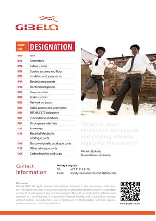 MARKET
CODE DESIGNATION
B650 Fans
B670 Connectors
B700 Cables – wires
B710 Cooling systems and fluids
B720 Insulators and vacuum int
B740 Electric components
B750 Electrical integrators
B800 Power resistors
B810 Brake resistors
B820 Network on board
B840 Racks, cubicle and accessories
B856 ERTMS/CBTC odometry
B859 I/O electronic modules
B861 Display man interface
C020 Fastenings
C030 Electrical/electronic
catalogue parts
C040 Elastomer/plastic catalogue parts
C050 Other catalogue parts
C060 Carbon brushes and strips
Disclaimer
GIBELA 2014. All rights reserved. Information contained in this document is indicative
only. No representation or warranty is given or should be relied on that it is complete
or correct or will apply to any particular project. This will depend on the technical and
commercial circumstances. It is provided without liability and is subject to change
without notice. Reproduction, use or disclosure to third parties, without express
written authority, is strictly prohibited.
Wendy Simpson
Tel:	 +27 11 518 8100
Email:	wendy.simpson@transport.alstom.com
Contact
information
“Gibela is about
enthusiasm and passion
and creating a lasting
legacy for this country”
Mbulelo Qodashe,
Human Resources Director
www.gibela-rail.com
 