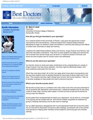 BestDoctors.com: Mark S. Gold, M.D.
Tuesday, October 25th 2005 Site Map Language Search
Condition Summaries
Doctor Is In™
Mark S. Gold, M.D.
What Is The Biggest Misperception
About Drug And Alcohol Use?
How Far Have We Come In Looking
At Addictions As A Disease Rather
Than A Behavioral Problem?
How Do You Diagnose Alcohol
Abuse?
What Is The Typical Course Of
Treatment For Alcohol Abuse?
What Are Some Of The Factors That
Go Into Successful Treatment Of
Alcohol Abuse?
What Do You Tell Alcohol Abuse
Patients About Relapse?
Do You Recommend Any Alternative
Therapies For Alcohol Abuse
Treatment?
What Is The Most Important Thing
People Should Understand About
Drug Or Alcohol Abuse?
Dr. Mark S. Gold
Psychiatry
University of Florida College of Medicine
Gainesville, Florida
How did you first get interested in your specialty?
As a medical student at the University of Florida, I was given the opportunity to teach
neuroscience and neuroanatomy. I received support from medical student research
fellowships to begin my research career and worked in a lab that was looking at the effects
of certain brain chemicals on sleep and memory.
I explored the relationships between stress and memory, drugs of abuse and memory, and
also brain stimulation and lesions. That work on brain systems and sleep and memory led
me to wonder how narcotic drugs such as heroin or morphine worked in the brain and
where the brain location was for narcotic action and withdrawal.
What do you like about your specialty?
I've had the chance to study and make contributions to the understanding of a variety of
drugs of abuse: how they cause addiction, how they might be effectively treated, and I
have published extensively from this work.
What I like most about what I do is that I can apply what I know about neuroanatomy and
the way brain systems work to develop theories for how drugs of abuse might work in the
brain. This includes how they might change brain function and human behavior. I then try
to develop strategies to help people who want to become drug free.
What is your favorite success story?
My favorite success story is a professor who rode a bike to the clinic and was presented to
me as someone with depression and memory loss. I asked the resident why he was riding
a bike for three miles, but they hadn't asked. It turned out that he had lost his license for
driving under the influence.
So the patient had misrepresented his history as a depression. As we went on, he brought
in his spouse and we worked with her. She and the children supported his treatment by
going to meetings themselves and he also went to meetings.
His so-called depression disappeared with no anti-depressant treatment by the third week.
He not only went to Alcoholics Anonymous (AA) meetings, but became one of the premier
local sponsors in helping other members of the academic community gain and maintain
sobriety.
http://www.bestdoctors.com/en/askadoctor/g/gold/msgold_061900.htm (1 of 2)10/25/2005 6:07:41 AM
-- Select A Language --
 