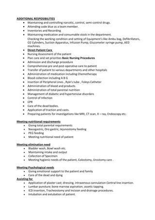 ADDITIONAL RESPOSIBILITIES
 Maintaining and controlling narcotic, control, semi-control drugs. 
 Attending code blue as a team member. 
 Inventories and Recording 
 Maintaining medication and consumable stock in the department. 
Checking the working condition and setting of Equipment’s like Ambu bag, Defibrillators,
O2 Cylinders, Suction Apparatus, Infusion Pump, Glucometer syringe pump, AED
machines. 
 Direct Patient Care 
 Nursing Assessment of the patient 
 Plan care and set priorities Basic Nursing Procedures 
 Admission and discharge procedure 
 Comprehensive pre and post-operative care to patient 
 Transfer of patient to various departments and other hospitals 
 Administration of medication including Chemotherapy 
 Blood collection including A B G 
 Insertion of Peripheral Lines , Ryle’s tube , Foleys Catheter 
 Administration of blood and products 
 Administration of total parental nutrition 
 Management of diabetic and hypertensive disorders 
 Control of Infection 
 CPR 
 Care of the dead bodies. 
 Application of traction and casts. 
 Preparing patients for investigations like MRI, CT scan, X – ray, Endoscopy etc. 
Meeting nutritional requirements
 Giving total parental requirements 
 Nasogastric, Oro gastric, Jejunostomy feeding 
 PEG feeding 
 Meeting nutritional need of patient 
Meeting elimination need
 Bladder wash, Bowl wash etc. 
 Maintaining intake and output 
 Collection of Specimen 
 Meeting hygienic needs of the patient, Colostomy, Urostomy care . 
Meeting Psychological needs
 Giving emotional support to the patient and family 
 Care of the dead and dying 
Assisting for 
 Application of plaster cast; dressing, intravenous cannulation Central line insertion. 
 Lumbar puncture; bone marrow aspiration; ascetic tapping. 
 ICD insertion, Tracheostomy and Incision and drainage procedures. 
 Intubation and extubation of patient. 
 