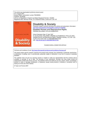 This article was downloaded by:[informa internal users]
On: 3 August 2007
Access Details: [subscription number 755239602]
Publisher: Routledge
Informa Ltd Registered in England and Wales Registered Number: 1072954
Registered office: Mortimer House, 37-41 Mortimer Street, London W1T 3JH, UK
Disability & Society
Publication details, including instructions for authors and subscription information:
http://www.informaworld.com/smpp/title~content=t713393838
Disabled Women and Reproductive Rights
VIRGINIA KALLIANES; PHYLLIS RUBENFELD
Online Publication Date: 01 April 1997
To cite this Article: KALLIANES, VIRGINIA and RUBENFELD, PHYLLIS (1997)
'Disabled Women and Reproductive Rights', Disability & Society, 12:2, 203 - 222
To link to this article: DOI: 10.1080/09687599727335
URL: http://dx.doi.org/10.1080/09687599727335
PLEASE SCROLL DOWN FOR ARTICLE
Full terms and conditions of use: http://www.informaworld.com/terms-and-conditions-of-access.pdf
This article maybe used for research, teaching and private study purposes. Any substantial or systematic reproduction,
re-distribution, re-selling, loan or sub-licensing, systematic supply or distribution in any form to anyone is expressly
forbidden.
The publisher does not give any warranty express or implied or make any representation that the contents will be
complete or accurate or up to date. The accuracy of any instructions, formulae and drug doses should be
independently verified with primary sources. The publisher shall not be liable for any loss, actions, claims, proceedings,
demand or costs or damages whatsoever or howsoever caused arising directly or indirectly in connection with or
arising out of the use of this material.
© Taylor and Francis 2007
 