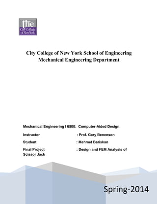 City College of New York School of Engineering
Mechanical Engineering Department
Spring-2014
Mechanical Engineering I 6500: Computer-Aided Design
Instructor : Prof. Gary Benenson
Student : Mehmet Bariskan
Final Project : Design and FEM Analysis of
Scissor Jack
 