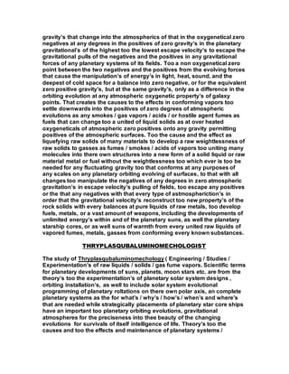 gravity’s that change into the atmospherics of that in the oxygenetical zero
negatives at any degrees in the positives of zero gravity’s in the planetary
gravitational’s of the highest too the lowest escape velocity’s to escape the
gravitational pulls of the negatives and the positives in any gravitational
forces of any planetary systems of its fields. Too a non oxygenetical zero
point between the two negatives and the positives from the evolving forces
that cause the manipulation’s of energy’s in light, heat, sound, and the
deepest of cold space for a balance into zero negative, or for the equivalent
zero positive gravity’s, but at the same gravity’s, only as a difference in the
orbiting evolution at any atmospheric oxygenetic property’s of galaxy
points. That creates the causes to the effects in conforming vapors too
settle downwards into the positives of zero degrees of atmospheric
evolutions as any smokes / gas vapors / acids / or hostile agent fumes as
fuels that can change too a united of liquid solids as at over heated
oxygeneticals of atmospheric zero positives onto any gravity permitting
positives of the atmospheric surfaces. Too the cause and the effect as
liquefying raw solids of many materials to develop a raw weightlessness of
raw solids to gasses as fumes / smokes / acids of vapors too uniting many
molecules into there own structures into a new form of a solid liquid or raw
material metal or fuel without the weightlessness too which ever is too be
needed for any fluctuating gravity too that conforms at any purposes of
any scales on any planetary orbiting evolving of surfaces, to that with all
changes too manipulate the negatives of any degrees in zero atmospheric
gravitation’s in escape velocity’s pulling of fields, too escape any positives
or the that any negatives with that every type of astmospheriction’s in
order that the gravitational velocity’s reconstruct too new property’s of the
rock solids with every balances at pure liquids of raw metals, too develop
fuels, metals, or a vast amount of weapons, including the developments of
unlimited energy’s within and of the planetary suns, as well the planetary
starship cores, or as well suns of warmth from every united raw liquids of
vapored fumes, metals, gasses from conforming every known substances.
THRYPLASQUBALUMINOMECHOLOGIST
The study of Thryplasqubaluminomechology ( Engineering / Studies /
Experimentation’s of raw liquids / solids / gas fume vapors. Scientific terms
for planetary developments of suns, planets, moon stars etc. are from the
theory’s too the experimentation’s of planetary solar system designs ,
orbiting installation’s, as well to include solar system evolutional
programming of planetary roltations on there own polar axis, an complete
planetary systems as the for what’s / why’s / how’s / when’s and where’s
that are needed while strategically placements of planetary star core ships
have an important too planetary orbiting evolutions, gravitational
atmospheres for the preciseness into thee beauty of the changing
evolutions for survivals of itself intelligence of life. Theory’s too the
causes and too the effects and maintenance of planetary systems /
 