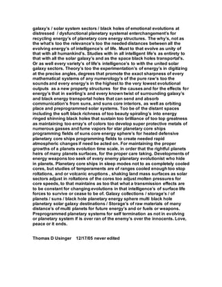 galaxy’s / solar system sectors / black holes of emotional evolutions at
distressed / dysfunctional planetary systemal enterchangement’s for
recycling energy’s of planetary core energy structures. The why’s, not as
the what’s too the relevance’s too the needed distances between all the
evolving energy’s of intelligence’s of life. Must to that evolve as unity of
that with all humankind’s. Studies with in all intelligent life’s as entirety to
that with all the solar galaxy’s and as the space black holes transportal’s.
Or as well every variety’s of life’s intelligence’s to with the united solar
galaxy sectors. Theory’s too the experimentation’s of energy’s in digitizing
at the precise angles, degrees that promote the exact sharpness of every
mathematical systems of any numerology’s of the pure raw’s too the
sounds and every energy’s in the highest to the very lowest evolutional
outputs as a new property structures for the causes and for the effects for
energy’s that in swirling’s and every known twist of surrounding galaxy’s
and black energy transportal holes that can send and absorb
communication’s from suns, and suns core interiors, as well as orbiting
place and preprogrammed solar systems. Too be of the distant spaces
including the soft black richness of too beauty spiraling’s into energy
ringed shinning black holes that sustain too brilliance of too top greatness
as maintaining too erray’s of colors too develop super protective metals of
numerous gasses and fume vapors for star planetary core ships
programming fields of suns core energy sphere’s for heated defensive
planetary core ships programming fields to create needed rapid
atmospheric changes if need be acted on. For maintaining the proper
growths of a planets evolution time scale, in order that the rightful planets
heirs of many planets surfaces, for the proper care taking. Developments of
energy weapons too seek of every enemy planetary evolutionist who hide
in planets. Planetary core ships in sleep modes not to as completely cooled
cores, but studies of temperaments are of ranges cooled enough too stop
roltations, and or volcanic eruptions , shaking land mass surfaces as solar
sectors adjust in roltations of the cores too adjust molten pressures for
core speeds, to that maintains as too that what a transmission effects are
to be constant for changing evolutions in that intelligence’s of surface life
forces to survive or cease to be of. Galaxy collections / storage’s / of
planets / suns / black hole planetary energy sphere multi black hole
planetary solar galaxy destinations / Storage’s of raw materials of many
distance’s of multi planets for future energy’s and or fuels or weapons.
Preprogrammed planetary systems for self termination as not in evolving
or planetary system if is over ran of the enemy’s over the innocents. Love,
peace or it ends.
Thomas D Usinger 12/17/05 never edited
 
