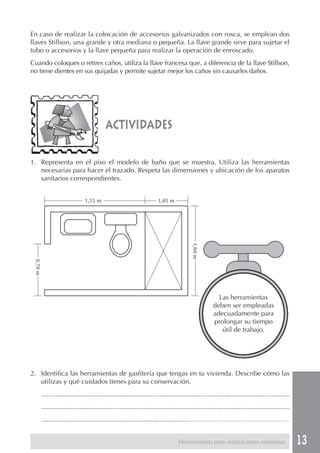 En caso de realizar la colocación de accesorios galvanizados con rosca, se emplean dos
llaves Stillson, una grande y otra mediana o pequeña. La llave grande sirve para sujetar el
tubo o accesorios y la llave pequeña para realizar la operación de enroscado.
Cuando coloques o retires caños, utiliza la llave francesa que, a diferencia de la llave Stillson,
no tiene dientes en sus quijadas y permite sujetar mejor los caños sin causarles daños.




                                             actividades

1. Representa en el piso el modelo de baño que se muestra. Utiliza las herramientas
   necesarias para hacer el trazado. Respeta las dimensiones y ubicación de los aparatos
   sanitarios correspondientes.


                                 1,55 m                                  1,05 m
                                                                                            1,60 m
 0,70 m




                                                                                                          Las herramientas
                                                                                                        deben ser empleadas
                                                                                                        adecuadamente para
                                                                                                        prolongar su tiempo
                                                                                                           útil de trabajo.




2. Identifica las herramientas de gasfitería que tengas en tu vivienda. Describe cómo las
   utilizas y qué cuidados tienes para su conservación.
          ........................................................................................................................................
          ........................................................................................................................................
          ........................................................................................................................................


                                                                                     Herramientas para instalaciones sanitarias                      13
 