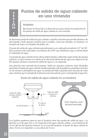 S               Puntos de salida de agua caliente
        E                       en una vivienda
        S
        I
        Ó               Propósito:
        N               Reconocer la ubicación y la altura técnica para realizar la instalación de
                        los puntos de salida de agua caliente en una vivienda.
         5
     Se denomina punto de salida de agua caliente a aquella conexión que permite abastecer de
     este líquido a todo aparato sanitario que lo emplea, como por ejemplo: un lavatorio, un
     lavadero de ropa o un lavadero de platos, etc.
     El punto de salida de agua caliente generalmente es un codo galvanizado de 1/2” de 90°.
     Este accesorio está conectado a las tuberías de CPVC que distribuyen agua caliente desde
     el calentador de agua.
     Los puntos de agua caliente tienen alturas determinadas y diferentes según el tipo de aparato
     sanitario. Lo que sí tienen en común es la ubicación del punto de agua con respecto al eje
     del aparato sanitario: el punto de salida de agua es a la izquierda.
     Esta posición está normada técnicamente. Todos los aparatos sanitarios están diseñados
     para tener el ingreso de agua caliente al lado izquierdo; esto lo podemos comprobar inclusive
     en los mismos calentadores de agua: la entrada del lado izquierdo está marcada de color
     rojo, mientras que la entrada de la derecha está marcada de azul y corresponde al agua fría.

                    Punto de salida de agua caliente en un lavatorio




                                                        Punto de salida
     Punto de salida
                                                         de agua fría
     de agua caliente
                                                           Derecha
        Izquierda
                                 10 cm 10 cm

                                           55 a 60 cm
                                                                          N.P.T. Significa nivel
                                            de altura                     del piso terminado.
              Eje del lavadero



                                                   N.P.T.



     En el gráfico podemos apreciar que el lavatorio tiene dos puntos de salida de agua, a la
     derecha va el de agua fría y a la izquierda el de agua caliente; ambos, a una distancia de
     10 cm del eje del aparato sanitario. En el caso del lavatorio, el punto de agua caliente se
     ubica 10 cm a la izquierda y a una altura de 55 cm.


22
 