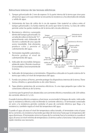 Estructura interna de las termas eléctricas
     1. Tanque galvanizado de 2 mm de espesor. Es la parte interna de la terma que sirve para
        almacenar agua y en cuyo interior se encuentra la resistencia y los electrodos de entrada
        y salida de agua.

     2. Aislamiento de lana de vidrio de 6 cm de espesor. Este material se coloca entre el
        tanque galvanizado y la funda externa de acero que tiene la terma. La lana de vidrio
        permite aislar las partes metálicas de la terma del circuito eléctrico.

     3. Resistencia eléctrica sumergida
        dentro del tanque galvanizado. Es   Tanque
                                                                                      Aislamiento de
        un tubo de cobre en forma de “U”, galvanizado                                 lana de vidrio
        generalmente está elaborado de
        nicrom y cubierto de una capa de                                         Resistencia eléctrica
        acero inoxidable. Este elemento Funda con
                                                                                  Lámpara piloto
        produce calor y permite el pintura al                                        de Neón
        calentamiento del agua.            horno
                                                                                     Termostato
                                                                                      regulable
     4. Termostato regulable automático.
        Permite graduar el nivel de
        calentamiento del agua.                 Tapa de
                                               protección
     5. Indicador de encendido (lámpara        Salida de agua                  Entrada de
        piloto de neón). Permite visualizar        caliente                     agua fría
                                                              Salida de válvula
        el encendido y funcionamiento de                        de seguridad       Cables de alimentación
                                                                                          220 VCA
        la terma.

     6. Indicador de temperatura o termómetro. Dispositivo colocado en la parte externa de la
        terma que indica el nivel de temperatura del agua.

     7. Funda con pintura al horno, permite proteger los dispositivos internos de la terma. Tiene
        forma cilíndrica y generalmente es de color blanco.

     8. Tapa plástica protectora de accesorios eléctricos. Es una tapa pequeña que cubre las
        conexiones eléctricas de la terma.

     Las termas por lo general son abastecidas con corriente eléctrica monofásica de 220 voltios
     de corriente alterna (L1 y L2).

     Cuando la terma eléctrica empieza a funcionar, se enciende la lámpara de neón, indicando
     que la resistencia eléctrica está recibiendo la corriente eléctrica. El termostato conectado
     en serie a la resistencia permite controlar el paso de corriente eléctrica que llega a la
     resistencia y también regula el nivel de temperatura del agua.

     Cuando el agua alcanza el nivel de temperatura seleccionado, el termostato corta el paso
     de la corriente a la resistencia haciendo que deje de funcionar hasta que la temperatura del
     agua disminuya. El termostato reinicia el paso de la corriente hacia la resistencia cuando el
     agua alcanza un nivel mínimo de temperatura y la terma vuelve a funcionar. Este proceso se
     repite mientras sea necesario.




30    Termas eléctricas
 