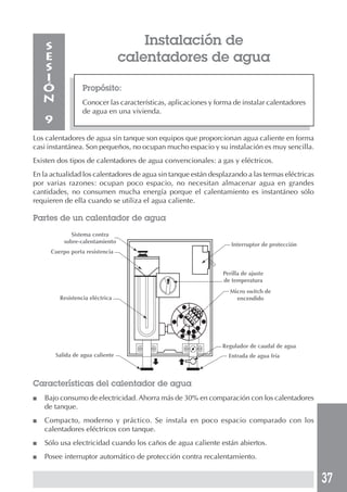 S                                 Instalación de
    E                             calentadores de agua
    S
    I
    Ó             Propósito:
    N             Conocer las características, aplicaciones y forma de instalar calentadores
                  de agua en una vivienda.
    9
Los calentadores de agua sin tanque son equipos que proporcionan agua caliente en forma
casi instantánea. Son pequeños, no ocupan mucho espacio y su instalación es muy sencilla.
Existen dos tipos de calentadores de agua convencionales: a gas y eléctricos.
En la actualidad los calentadores de agua sin tanque están desplazando a las termas eléctricas
por varias razones: ocupan poco espacio, no necesitan almacenar agua en grandes
cantidades, no consumen mucha energía porque el calentamiento es instantáneo sólo
requieren de ella cuando se utiliza el agua caliente.

Partes de un calentador de agua
              Sistema contra
           sobre-calentamiento
                                                                   Interruptor de protección
     Cuerpo porta resistencia


                                                                Perilla de ajuste
                                                                de temperatura
                                                                  Micro switch de
         Resistencia eléctrica                                      encendido




                                                                Regulador de caudal de agua
        Salida de agua caliente                                   Entrada de agua fría



Características del calentador de agua
■   Bajo consumo de electricidad. Ahorra más de 30% en comparación con los calentadores
    de tanque.
■   Compacto, moderno y práctico. Se instala en poco espacio comparado con los
    calentadores eléctricos con tanque.
■   Sólo usa electricidad cuando los caños de agua caliente están abiertos.
■   Posee interruptor automático de protección contra recalentamiento.


                                                                                                 37
 