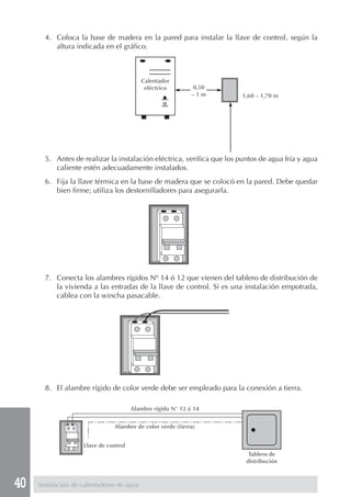 4. Coloca la base de madera en la pared para instalar la llave de control, según la
          altura indicada en el gráfico.



                                           Calentador
                                            eléctrico        0,50
                                                             –1m        1,60 – 1,70 m




       5. Antes de realizar la instalación eléctrica, verifica que los puntos de agua fría y agua
          caliente estén adecuadamente instalados.
       6. Fija la llave térmica en la base de madera que se colocó en la pared. Debe quedar
          bien firme; utiliza los destornilladores para asegurarla.




       7. Conecta los alambres rígidos Nº 14 ó 12 que vienen del tablero de distribución de
          la vivienda a las entradas de la llave de control. Si es una instalación empotrada,
          cablea con la wincha pasacable.




       8. El alambre rígido de color verde debe ser empleado para la conexión a tierra.

                                       Alambre rígido N° 12 ó 14


                               Alambre de color verde (tierra)


                    Llave de control
                                                                          Tablero de
                                                                         distribución



40   Instalación de calentadores de agua
 