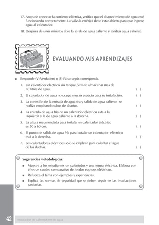 17. Antes de conectar la corriente eléctrica, verifica que el abastecimiento de agua esté
               funcionando correctamente. La válvula esférica debe estar abierta para que ingrese
               agua al calentador.
           18. Después de unos minutos abre la salida de agua caliente y tendrás agua caliente.




                                    evaluando mis aprendizajes

     ■     Responde (V) Verdadero o (F) Falso según corresponda.
           1. Un calentador eléctrico sin tanque permite almacenar más de
              50 litros de agua.                                                              ( )
           2. El calentador de agua no ocupa mucho espacio para su instalación.               ( )
           3. La conexión de la entrada de agua fría y salida de agua caliente se
              realiza empleando tubos de abastos.                                             ( )
           4. La entrada de agua fría de un calentador eléctrico está a la
              izquierda y la de agua caliente a la derecha.                                   ( )
           5. La altura recomendada para instalar un calentador eléctrico
              es 50 a 60 cm.                                                                  ( )
           6. El punto de salida de agua fría para instalar un calentador eléctrico
              está a la derecha.                                                              ( )
           7. Los calentadores eléctricos sólo se emplean para calentar el agua
              de las duchas.                                                                  ( )


            Sugerencias metodológicas:
            ■    Muestra a los estudiantes un calentador y una terma eléctrica. Elabora con
                 ellos un cuadro comparativo de los dos equipos eléctricos.
            ■    Refuerza el tema con ejemplos y experiencias.
            ■    Explica las normas de seguridad que se deben seguir en las instalaciones
                 sanitarias.




42       Instalación de calentadores de agua
 