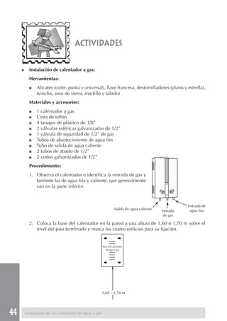 actividades

     ◆     Instalación de calentador a gas:
           Herramientas:
           ■   Alicates (corte, punta y universal), llave francesa, destornilladores (plano y estrella),
               wincha, arco de sierra, martillo y taladro
           Materiales y accesorios:
           ■   1 calentador a gas
           ■   Cinta de teflón
           ■   4 tarugos de plástico de 3/8”
           ■   2 válvulas esféricas galvanizadas de 1/2”
           ■   1 válvula de seguridad de 1/2” de gas
           ■   Tubos de abastecimiento de agua fría
           ■   Tubo de salida de agua caliente
           ■   2 tubos de abasto de 1/2”
           ■   2 codos galvanizados de 1/2”
           Procedimiento:
           1. Observa el calentador e identifica la entrada de gas y
              también las de agua fría y caliente, que generalmente
              van en la parte inferior.



                                                                                                     Entrada de
                                                                 Salida de agua caliente   Entrada    agua fría
                                                                                           de gas

           2. Coloca la base del calentador en la pared a una altura de 1,60 ó 1,70 m sobre el
              nivel del piso terminado y marca los cuatro orificios para su fijación.


                                                      Base del calentador
                                                         de agua a gas




                                                  1,60 – 1,70 m




44       Instalación de un calentador de agua a gas
 