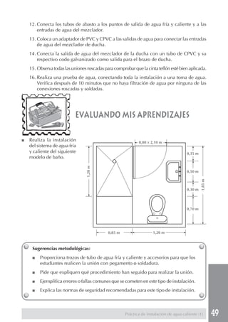 12. Conecta los tubos de abasto a los puntos de salida de agua fría y caliente y a las
        entradas de agua del mezclador.
    13. Coloca un adaptador de PVC y CPVC a las salidas de agua para conectar las entradas
        de agua del mezclador de ducha.
    14. Conecta la salida de agua del mezclador de la ducha con un tubo de CPVC y su
        respectivo codo galvanizado como salida para el brazo de ducha.
    15. Observa todas las uniones roscadas para comprobar que la cinta teflón esté bien aplicada.
    16. Realiza una prueba de agua, conectando toda la instalación a una toma de agua.
        Verifica después de 10 minutos que no haya filtración de agua por ninguna de las
        conexiones roscadas y soldadas.




                            evaluando mis aprendizajes

■   Realiza la instalación                                   0,80 x 2,10 m
    del sistema de agua fría
    y caliente del siguiente                                                            0,35 m
    modelo de baño.
                                  1,20 m




                                                                                        0,50 m




                                                                                                 1,85 m
                                                                                        0,30 m




                                                                                        0,70 m




                                             0,85 m                  1,20 m



     Sugerencias metodológicas:
     ■   Proporciona trozos de tubo de agua fría y caliente y accesorios para que los
         estudiantes realicen la unión con pegamento o soldadura.
     ■   Pide que expliquen qué procedimiento han seguido para realizar la unión.
     ■   Ejemplifica errores o fallas comunes que se cometen en este tipo de instalación.
     ■   Explica las normas de seguridad recomendadas para este tipo de instalación.



                                                      Práctica de instalación de agua caliente (1)        49
 