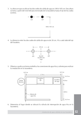 3. La altura en que se ubican los dos codos de salida de agua es 100 ó 105 cm. Esta altura
   se toma a partir del nivel del piso terminado de la lavandería hasta el eje de los codos
   (centro).



                                    A/C                A/F




                                                               100 ó 105 cm




4. La distancia entre los dos codos de salida de agua es de 20 cm, 10 a cada lado del eje
   del lavadero.

                                                   20 cm




                                       A/C          Eje del      A/F
                                                 lavadero de
                                                     ropa




5. Observa y grafica en forma simbólica las conexiones de agua fría y caliente para realizar
   la instalación en la lavandería.

                           0,15 m                                                        0,15 m
                                                     2,70 m
                                                                                                  0,15 m
                                                 Lavadero
                Terma                                                         Lavadora
                                                                                             0,50 m
               eléctrica                                                       de ropa




                                                                                             2,00 m
                                    Tubería de
                                     agua fría

                                                                                                  0,15 m


6. Determina el lugar donde se ubicará la válvula de interrupción de agua fría en la
   lavandería.


                                                        Instalación de agua caliente en una lavandería     53
 