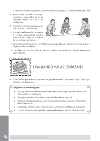 7. Elabora una lista de accesorios y materiales necesarios para la instalación de agua fría.
     8. Realiza una lista de accesorios,
        tuberías y materiales de agua
        caliente necesarios para la
        instalación.
     9. Determina las herramientas que se
        utilizarán en la instalación.
     10. Traza el modelo de la lavandería
         en el piso empleando la wincha,
         tiralíneas, escuadra y las plantillas
         de los aparatos sanitarios.
     11. Considera las dimensiones y medidas de cada aparato para ubicarlo en el área que se
         dispone en la lavandería.
     12. Los tubos y accesorios deben ser del tipo embone para realizar la instalación de agua
         fría y caliente.




                                    evaluando mis aprendizajes

     ■     Elabora un tríptico donde presentes los procedimientos para instalar agua fría y agua
           caliente en un lavadero.

            Sugerencias metodológicas:
            ■    Recoge testimonios de los estudiantes sobre el tema, para generar debate y el
                 intercambio de opiniones.
            ■    Se sugiere que la actividad sea desarrollada en forma grupal.
            ■    Puedes evaluar preguntando sobre los procedimientos a seguir en el desarrollo
                 de la instalación.
            ■    Ejemplifica errores o fallas comunes que se cometen en este tipo de instalación.
            ■    Explica las normas de seguridad recomendadas para este tipo de instalación.




54       Instalación de agua caliente en una lavandería
 