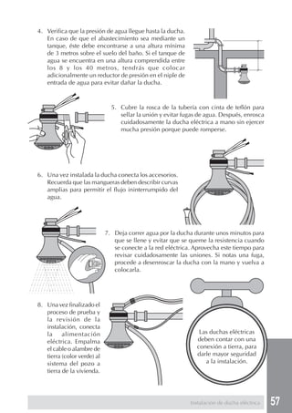 4. Verifica que la presión de agua llegue hasta la ducha.
   En caso de que el abastecimiento sea mediante un
   tanque, éste debe encontrarse a una altura mínima
   de 3 metros sobre el suelo del baño. Si el tanque de
   agua se encuentra en una altura comprendida entre
   los 8 y los 40 metros, tendrás que colocar
   adicionalmente un reductor de presión en el niple de
   entrada de agua para evitar dañar la ducha.



                               5. Cubre la rosca de la tubería con cinta de teflón para
                                  sellar la unión y evitar fugas de agua. Después, enrosca
                                  cuidadosamente la ducha eléctrica a mano sin ejercer
                                  mucha presión porque puede romperse.




6. Una vez instalada la ducha conecta los accesorios.
   Recuerda que las mangueras deben describir curvas
   amplias para permitir el flujo ininterrumpido del
   agua.




                             7. Deja correr agua por la ducha durante unos minutos para
                                que se llene y evitar que se queme la resistencia cuando
                                se conecte a la red eléctrica. Aprovecha este tiempo para
                                revisar cuidadosamente las uniones. Si notas una fuga,
                                procede a desenroscar la ducha con la mano y vuelva a
                                colocarla.




8. Una vez finalizado el
   proceso de prueba y
   la revisión de la
   instalación, conecta
   la     alimentación                                           Las duchas eléctricas
   eléctrica. Empalma                                           deben contar con una
   el cable o alambre de                                        conexión a tierra, para
   tierra (color verde) al                                      darle mayor seguridad
   sistema del pozo a                                              a la instalación.
   tierra de la vivienda.




                                                             Instalación de ducha eléctrica   57
 