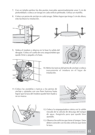 7. Con un taladro perfora los dos puntos marcados aproximadamente unos 5 cm de
   profundidad y coloca un tarugo en cada orificio perforado. Utiliza un martillo.
8. Coloca un perno de anclaje en cada tarugo. Debes lograr que tenga 5 cm de altura;
   esto facilitará la instalación.




9. Voltea el inodoro y observa en la base la salida del
   desagüe. Coloca el cuello de cera asegurándote que
   quede firme y pegado a la base.




                                     10. Retira las tuercas del perno de anclaje y coloca
                                         nuevamente el inodoro en el lugar de
                                         instalación.




11. Coloca las arandelas y tuercas a los pernos de
    anclaje y ajústalos con una llave francesa hasta
    lograr que la taza del inodoro quede bien fijada y
    no se mueva.




                                     12. Coloca la empaquetadura cónica en la salida
                                         roscada de la válvula de descarga del tanque
                                         de agua. Asegúrala para que quede bien
                                         ajustada.
                                     13. Observa los orificios que tiene el tanque. Estos
                                         deben coincidir con los dos orificios que tiene
                                         la taza.


                                                                  Instalación de inodoro    61
 