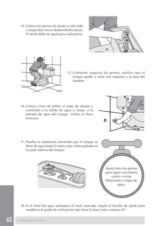 14. Coloca los pernos de ajuste a cada lado
           y asegúralos con un destornillador plano.
           El ajuste debe ser igual para cada perno.




                                        15. Conforme aseguras los pernos, verifica que el
                                            tanque quede a nivel con respecto a la taza del
                                            inodoro.




       16. Coloca cinta de teflón al tubo de abasto y
           conéctalo a la salida de agua y, luego, a la
           entrada de agua del tanque. Utiliza la llave
           francesa.




       17. Prueba la instalación haciendo que el tanque se
           llene de agua hasta la marca que viene grabada en
           la parte interna del tanque.




                                                                 Ajusta bien los pernos
                                                                 para lograr una buena
                                                                       unión y evitar
                                                                 filtraciones y fugas de
                                                                           agua.




       18. Si el nivel del agua sobrepasa el nivel marcado, regula el tornillo de ajuste para
           modificar el grado de inclinación que tiene la boya más o menos 45°.


62   Instalación de inodoro
 