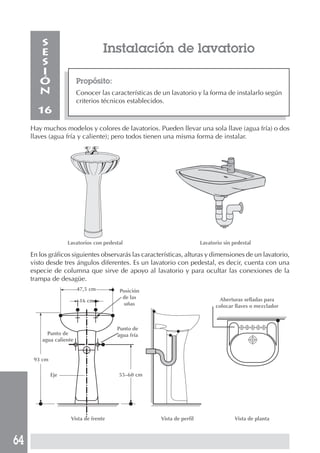 S
        E                          Instalación de lavatorio
        S
        I
        Ó                Propósito:
        N                Conocer las características de un lavatorio y la forma de instalarlo según
                         criterios técnicos establecidos.
       16
     Hay muchos modelos y colores de lavatorios. Pueden llevar una sola llave (agua fría) o dos
     llaves (agua fría y caliente); pero todos tienen una misma forma de instalar.




                    Lavatorios con pedestal                              Lavatorio sin pedestal

     En los gráficos siguientes observarás las características, alturas y dimensiones de un lavatorio,
     visto desde tres ángulos diferentes. Es un lavatorio con pedestal, es decir, cuenta con una
     especie de columna que sirve de apoyo al lavatorio y para ocultar las conexiones de la
     trampa de desagüe.
                         47,5 cm         Posición
                                          de las                                 Aberturas selladas para
                          16 cm
                                           uñas                                colocar llaves o mezclador



                                        Punto de
           Punto de                     agua fría
         agua caliente


      93 cm

              Eje                        55–60 cm




                     Vista de frente                   Vista de perfil                 Vista de planta



64
 