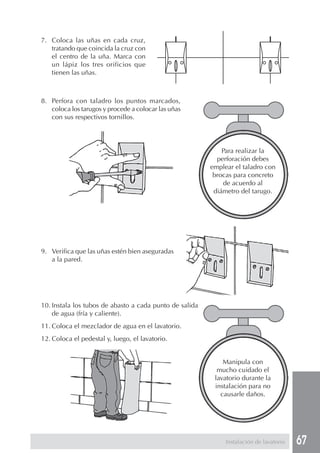 7. Coloca las uñas en cada cruz,
   tratando que coincida la cruz con
   el centro de la uña. Marca con
   un lápiz los tres orificios que
   tienen las uñas.



8. Perfora con taladro los puntos marcados,
   coloca los tarugos y procede a colocar las uñas
   con sus respectivos tornillos.




                                                             Para realizar la
                                                           perforación debes
                                                         emplear el taladro con
                                                          brocas para concreto
                                                             de acuerdo al
                                                          diámetro del tarugo.




9. Verifica que las uñas estén bien aseguradas
   a la pared.




10. Instala los tubos de abasto a cada punto de salida
    de agua (fría y caliente).
11. Coloca el mezclador de agua en el lavatorio.
12. Coloca el pedestal y, luego, el lavatorio.


                                                             Manipula con
                                                           mucho cuidado el
                                                          lavatorio durante la
                                                          instalación para no
                                                            causarle daños.




                                                              Instalación de lavatorio   67
 