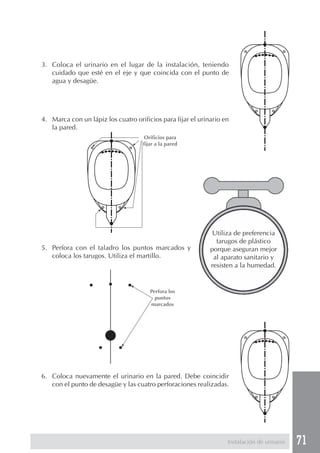 3. Coloca el urinario en el lugar de la instalación, teniendo
   cuidado que esté en el eje y que coincida con el punto de
   agua y desagüe.




4. Marca con un lápiz los cuatro orificios para fijar el urinario en
   la pared.
                                     Orificios para
                                    fijar a la pared




                                                              Utiliza de preferencia
                                                               tarugos de plástico
5. Perfora con el taladro los puntos marcados y              porque aseguran mejor
   coloca los tarugos. Utiliza el martillo.                   al aparato sanitario y
                                                             resisten a la humedad.


                                       Perfora los
                                         puntos
                                       marcados




6. Coloca nuevamente el urinario en la pared. Debe coincidir
   con el punto de desagüe y las cuatro perforaciones realizadas.




                                                                   Instalación de urinario   71
 