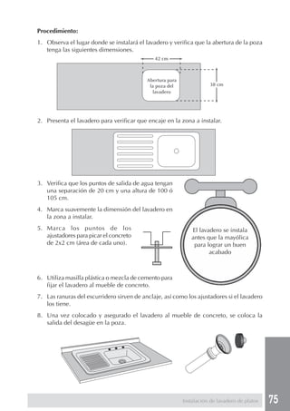 Procedimiento:
1. Observa el lugar donde se instalará el lavadero y verifica que la abertura de la poza
   tenga las siguientes dimensiones.
                                              42 cm



                                           Abertura para
                                            la poza del               38 cm
                                              lavadero




2. Presenta el lavadero para verificar que encaje en la zona a instalar.




3. Verifica que los puntos de salida de agua tengan
   una separación de 20 cm y una altura de 100 ó
   105 cm.
4. Marca suavemente la dimensión del lavadero en
   la zona a instalar.
5. Marca los puntos de los                                    El lavadero se instala
   ajustadores para picar el concreto                         antes que la mayólica
   de 2x2 cm (área de cada uno).                               para lograr un buen
                                                                     acabado



6. Utiliza masilla plástica o mezcla de cemento para
   fijar el lavadero al mueble de concreto.
7. Las ranuras del escurridero sirven de anclaje, así como los ajustadores si el lavadero
   los tiene.
8. Una vez colocado y asegurado el lavadero al mueble de concreto, se coloca la
   salida del desagüe en la poza.




                                                           Instalación de lavadero de platos   75
 