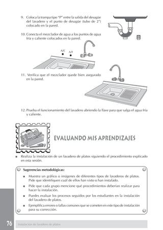9. Coloca la trampa tipo “P” entre la salida del desagüe
              del lavadero y el punto de desagüe (tubo de 2”)
              colocado en la pared.

           10. Conecta el mezclador de agua a los puntos de agua
               fría y caliente colocados en la pared.


                                             A/C   A/F




           11. Verifica que el mezclador quede bien asegurado
              en la pared.




           12. Prueba el funcionamiento del lavadero abriendo la llave para que salga el agua fría
               y caliente.




                                    evaluando mis aprendizajes

     ■     Realiza la instalación de un lavadero de platos siguiendo el procedimiento explicado
           en esta sesión.

             Sugerencias metodológicas:
             ■   Muestra un gráfico o imágenes de diferentes tipos de lavaderos de platos.
                 Pide que identifiquen cuál de ellos han visto o han instalado.
             ■   Pide que cada grupo mencione qué procedimientos deberían realizar para
                 hacer la instalación.
             ■   Puedes evaluar los procesos seguidos por los estudiantes en la instalación
                 del lavadero de platos.
             ■   Ejemplifica errores o fallas comunes que se cometen en este tipo de instalación
                 para su corrección.



76       Instalación de lavadero de platos
 