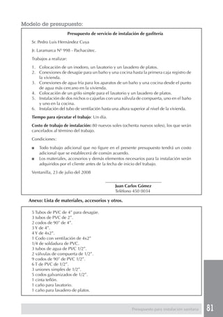 Modelo de presupuesto:
                          Presupuesto de servicio de instalación de gasfitería
   Sr. Pedro Luis Hernández Cuya
   Jr. Laramarca Nº 998 - Pachacútec.
   Trabajos a realizar:
   1. Colocación de un inodoro, un lavatorio y un lavadero de platos.
   2. Conexiones de desagüe para un baño y una cocina hasta la primera caja registro de
      la vivienda.
   3. Conexiones de agua fría para los aparatos de un baño y una cocina desde el punto
      de agua más cercano en la vivienda.
   4. Colocación de un grifo simple para el lavatorio y un lavadero de platos.
   5. Instalación de dos nichos o cajuelas con una válvula de compuerta, uno en el baño
      y uno en la cocina.
   6. Instalación del tubo de ventilación hasta una altura superior al nivel de la vivienda.
   Tiempo para ejecutar el trabajo: Un día.
   Costo de trabajo de instalación: 80 nuevos soles (ochenta nuevos soles), los que serán
   cancelados al término del trabajo.
   Condiciones:

   ■   Todo trabajo adicional que no figure en el presente presupuesto tendrá un costo
       adicional que se establecerá de común acuerdo.
   ■   Los materiales, accesorios y demás elementos necesarios para la instalación serán
       adquiridos por el cliente antes de la fecha de inicio del trabajo.
   Ventanilla, 23 de julio del 2008
                                              __________________________
                                                   Juan Carlos Gómez
                                                   Teléfono 450 0034

  Anexo: Lista de materiales, accesorios y otros.

   5 Tubos de PVC de 4” para desagüe.
   3 tubos de PVC de 2”.
   2 codos de 90° de 4”.
   3 Y de 4”.
   4 Y de 4x2”.
   1 Codo con ventilación de 4x2”
   1/4 de soldadura de PVC.
   3 tubos de agua de PVC 1/2”.
   2 válvulas de compuerta de 1/2”.
   9 codos de 90° de PVC 1/2”.
   6 T de PVC de 1/2”.
   3 uniones simples de 1/2”.
   5 codos galvanizados de 1/2”.
   1 cinta teflón.
   1 caño para lavatorio.
   1 caño para lavadero de platos.



                                                             Presupuesto para instalación sanitaria   81
 