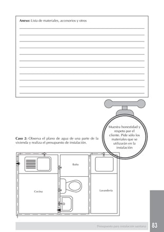 Anexo: Lista de materiales, accesorios y otros
  ________________________________________________________________________________
  ________________________________________________________________________________
  ________________________________________________________________________________
  ________________________________________________________________________________
  ________________________________________________________________________________
  ________________________________________________________________________________
  ________________________________________________________________________________
  ________________________________________________________________________________
  ________________________________________________________________________________
  ________________________________________________________________________________
  ________________________________________________________________________________




                                                            Muestra honestidad y
                                                                respeto por el
                                                            cliente. Pide sólo los
Caso 2: Observa el plano de agua de una parte de la           materiales que se
vivienda y realiza el presupuesto de instalación.              utilizarán en la
                                                                  instalación



                                      Baño




            Cocina                                    Lavandería




                                                   Presupuesto para instalación sanitaria   83
 