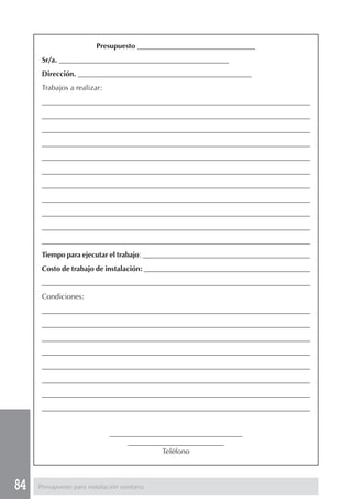 Presupuesto ________________________________
      Sr/a. ______________________________________________
      Dirección. _______________________________________________
      Trabajos a realizar:
      _____________________________________________________________________________
      _____________________________________________________________________________
      _____________________________________________________________________________
      _____________________________________________________________________________
      _____________________________________________________________________________
      _____________________________________________________________________________
      _____________________________________________________________________________
      _____________________________________________________________________________
      _____________________________________________________________________________
      _____________________________________________________________________________
      _____________________________________________________________________________
      Tiempo para ejecutar el trabajo: ______________________________________________
      Costo de trabajo de instalación: _____________________________________________
      _____________________________________________________________________________
      Condiciones:
      _____________________________________________________________________________
      _____________________________________________________________________________
      _____________________________________________________________________________
      _____________________________________________________________________________
      _____________________________________________________________________________
      _____________________________________________________________________________
      _____________________________________________________________________________
      _____________________________________________________________________________


                              ____________________________________
                                   __________________________
                                            Teléfono



84   Presupuesto para instalación sanitaria
 