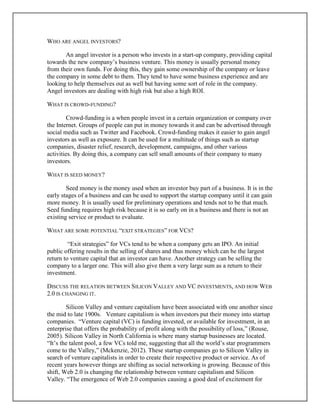 WHO ARE ANGEL INVESTORS?
An angel investor is a person who invests in a start-up company, providing capital
towards the new company’s business venture. This money is usually personal money
from their own funds. For doing this, they gain some ownership of the company or leave
the company in some debt to them. They tend to have some business experience and are
looking to help themselves out as well but having some sort of role in the company.
Angel investors are dealing with high risk but also a high ROI.
WHAT IS CROWD-FUNDING?
Crowd-funding is a when people invest in a certain organization or company over
the Internet. Groups of people can put in money towards it and can be advertised through
social media such as Twitter and Facebook. Crowd-funding makes it easier to gain angel
investors as well as exposure. It can be used for a multitude of things such as startup
companies, disaster relief, research, development, campaigns, and other various
activities. By doing this, a company can sell small amounts of their company to many
investors.
WHAT IS SEED MONEY?
Seed money is the money used when an investor buy part of a business. It is in the
early stages of a business and can be used to support the startup company until it can gain
more money. It is usually used for preliminary operations and tends not to be that much.
Seed funding requires high risk because it is so early on in a business and there is not an
existing service or product to evaluate.
WHAT ARE SOME POTENTIAL “EXIT STRATEGIES” FOR VCS?
“Exit strategies” for VCs tend to be when a company gets an IPO. An initial
public offering results in the selling of shares and thus money which can be the largest
return to venture capital that an investor can have. Another strategy can be selling the
company to a larger one. This will also give them a very large sum as a return to their
investment.
DISCUSS THE RELATION BETWEEN SILICON VALLEY AND VC INVESTMENTS, AND HOW WEB
2.0 IS CHANGING IT.
Silicon Valley and venture capitalism have been associated with one another since
the mid to late 1900s. Venture capitalism is when investors put their money into startup
companies. “Venture capital (VC) is funding invested, or available for investment, in an
enterprise that offers the probability of profit along with the possibility of loss,” (Rouse,
2005). Silicon Valley in North California is where many startup businesses are located.
“It’s the talent pool, a few VCs told me, suggesting that all the world’s star programmers
come to the Valley,” (Mckenzie, 2012). These startup companies go to Silicon Valley in
search of venture capitalists in order to create their respective product or service. As of
recent years however things are shifting as social networking is growing. Because of this
shift, Web 2.0 is changing the relationship between venture capitalism and Silicon
Valley. “The emergence of Web 2.0 companies causing a good deal of excitement for
 