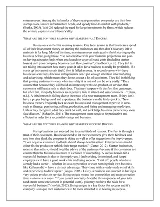 entrepreneurs. Among the hallmarks of these next-generation companies are their low
startup costs, limited infrastructure needs, and speedy time-to-market with products,”
(Burke, 2005). Web 2.0 reduced the need for large investments by firms, which reduces
the venture capitalists in Silicon Valley.
WHAT ARE THE TOP THREE REASONS WHY STARTUPS FAIL? DISCUSS.
Businesses can fail for so many reasons. One focal reason is that businesses spend
all of their investment money on starting the businesses and then don’t have any left to
maintain it for long. Most of the time, an entrepreneurs main goal is finish starting up the
business before going broke. “Be conservative with your financial projections and plan
on having adequate funds when you launch to cover all sunk costs (including startup
losses) until your company becomes cash flow positive”, (bradbentz, n.d.). They fail in
not taking into account how many years it takes for a business to really be profitable. If it
starts up but cannot sustain itself, then it failed anyway. A second reason why these
businesses can fail is because entrepreneurs don’t put enough attention into marketing
and advertising, which means they do not attract a lot of customers. They fail in thinking
that gaining customers is easy when in reality it is not and can be very costly. “They
assume that because they will build an interesting web site, product, or service, that
customers will beat a path to their door. That may happen with the first few customers,
but after that, it rapidly becomes an expensive task to attract and win customers…”(Skok,
n.d.). A third reason is failing due to the result of a poor management team. If they don’t
have a proper background and experience, the business can die fairly quickly. “New
business owners frequently lack relevant business and management expertise in areas
such as finance, purchasing, selling, production, and hiring and managing employees.
Unless they recognize what they don't do well, and seek help, business owners may soon
face disaster,” (Schaefer, 2011). The management team needs to be productive and
efficient in order for a successful startup and business.
WHAT ARE THE TOP THREE REASONS WHY STARTUPS SUCCEED? DISCUSS.
Startup business can succeed due to a multitude of reasons. The first is through a
trust of their customers. Businesses tend to let their customers give them feedback and
rate how they think the company is doing as well as offer suggestions for improvement.
“Even negative customer feedback should always lead to action: Entrepreneurs should
either fix the product or rethink their target market,” (Carter, 2012). Startup businesses,
more so than others, should heed the advice of the customers because if the customers are
content then the business has more of a chance of succeeding. A second reason for a
successful business is due to the employees. Hardworking, determined, and happy
employees will have a good work ethic and bring success. “First off, people who have
already had a career -- whether it's at a corporation or even running their own business
like Kallman did -- have a distinct advantage. They come with a ready-made set of skills
and experiences to draw upon,” (Gogoi, 2006). Lastly, a business can succeed in having a
very unique product or service. Being unique means less competition and more attraction
from customers or users. “If you cannot concisely describe the uniqueness of your idea
(and create some excitement in potential users), you may not have the basis for a
successful business,” (toolkit, 2012). Being unique is a key factor for success and if a
company is unique then customers will be more attracted to it, leading in success.
 