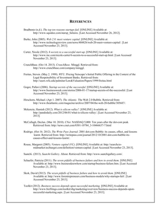 REFERENCES
Bradbentz (n.d.). The top ten reasons startups fail. [ONLINE] Available at:
http://www.squidoo.com/starup_failures. [Last Accessed November 26, 2012].
Burke, John (2005). Web 2.0: meet venture capital. [ONLINE] Available at:
http://www.technologyreview.com/news/404826/web-20-meet-venture-capital/. [Last
Accessed November 23, 2013].
Carter, Nicole (2012). 6 secrets to a successful start-up. [ONLINE] Available at:
http://www.inc.com/nicole-carter/6-secrets-to-a-successful-start-up.html. [Last Accessed
November 23, 2013].
CrunchBase. (Oct 14. 2013). CrunchBase. Minggl. Retrieved from:
http://www.crunchbase.com/company/minggl.
Freitas, Steven. (May 2. 1999). WFU. Pricing Netscape’s Initial Public Offering in the Context of the
Legal Responsibility of Investment Banks. Retrieved from:
http://users.wfu.edu/palmitar/Law&Valuation/Papers/1999/freitas.html
Gogoi, Pallavi (2006). Startup secrets of the succsessful. [ONLINE] Available at:
http://www.businessweek.com/stories/2006-01-17/startup-secrets-of-the-successful. [Last
Accessed November 23, 2013].
Hirschorn, Michael. (Apr 1. 2007). The Atlantic. The Web 2.0 Bubble. Retrieved from:
http://www.theatlantic.com/magazine/archive/2007/04/the-web-20-bubble/305687/.
Mckenzie, Hamish (2012). What is silicon valley?. [ONLINE] Available at:
http://pandodaily.com/2012/06/01/what-is-silicon-valley/. [Last Accessed November 23,
2013].
McCullagh, Declan. (Mar 10. 2010). CNet. NASDAQ 5,000: Ten years after the dot-com peak.
Retrieved from: http://news.cnet.com/8301-10784_3-10466637-7.html
Rodrigo. (Oct 16. 2012). The Write Pass Journal. 2001 dot-com Bubble: its causes, effect, and lessons
learnt. Retrieved from: http://writepass.com/journal/2012/10/2001-dot-com-bubble-its-
causes-effect-and-lessons-learnt/.
Rouse, Margaret (2005). Venture capital (VC). [ONLINE] Available at: http://searchcio-
midmarket.techtarget.com/definition/venture-capital. [Last Accessed November 23, 2013].
Saatchi. (2013). Saatchi Gallery. About. Retrieved from: http://www.saatchigallery.com/.
Schaefer, Patricia (2011). The seven pitfalls of business failure and how to avoid them. [ONLINE]
Available at: http://www.businessknowhow.com/startup/business-failure.htm. [Last Accessed
November 23, 2013].
Skok, David (2012). The seven pitfalls of business failure and how to avoid them. [ONLINE]
Available at: http://www.forentrepreneurs.com/business-models/why-startups-fail/. [Last
Accessed November 23, 2013].
Toolkit (2012). Business success depends upon successful marketing. [ONLINE] Available at:
http://www.bizfilings.com/toolkit/sbg/marketing/overview/business-success-depends-upon-
successful-marketing.aspx. [Last Accessed November 23, 2013].
 