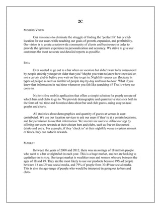 2C
MISSION/VISION
Our mission is to eliminate the struggle of finding the ‘perfect fit’ bar or club
location for our users while reaching our goals of growth, expansion, and profitability.
Our vision is to create a nationwide community of clients and businesses in order to
provide the optimum experience in personalization and accuracy. We strive to give our
customers the most accurate and detailed reports as possible.
IDEA
Ever wanted to go out to a bar when on vacation but didn’t want to be surrounded
by people entirely younger or older than you? Maybe you want to know how crowded or
not a certain club is before you wait on line to get in. Nightlife venues can fluctuate in
types of people as well as number of people day-by-day and hour-to-hour. What if you
knew that information in real time whenever you felt like searching it? That’s where we
come in.
Niche is free mobile application that offers a simple solution for people unsure of
which bars and clubs to go to. We provide demographic and quantitative statistics both in
the form of real time and historical data about bar and club guests, using easy-to-read
graphs and charts.
All statistics about demographics and quantity of guests at venues is user-
contributed. We use our location services to ask our users if they’re at a certain locations,
and for permission to use that information. We incentivize users to utilize our app by
offering our users rewards at their chosen bars and clubs, such as free or discounted
drinks and entry. For example, if they ‘check in’ at their nightlife venue a certain amount
of times, they can redeem rewards.
MARKET
Between the years of 2008 and 2012, there was an average of 18 million people
who went to a bar or nightclub in each year. This is a huge market, and we are looking to
capitalize on its size. Our target market is wealthier men and women who are between the
ages of 18 and 49. They are the most likely to use our products because 89% of people
between 18 and 29 use social media, and 79% of people from 30-49 use social media.
This is also the age-range of people who would be interested in going out to bars and
clubs.
 