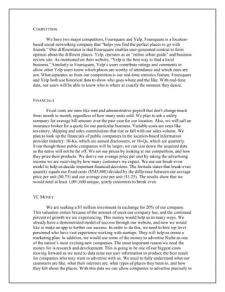 COMPETITION
We have two major competitors, Foursquare and Yelp. Foursquare is a location-
based social networking company that “helps you find the perfect places to go with
friends.” One differentiator is that Foursquare enables user-generated content to form
opinion about the different places. Yelp, operates as an “online urban guide” and business
review site. As mentioned on their website, “Yelp is the best way to find a local
business.” Similarly to Foursquare, Yelp’s users contribute ratings and comments to
allow other Yelp users know which places are worthy of attendance and which ones are
not. What separates us from our competition is our real-time statistics feature. Foursquare
and Yelp both use historical data to show who goes where and the like. With real-time
data, our users will be able to know who is where at exactly the moment they desire.
FINANCIALS
Fixed costs are ones like rent and administrative payroll that don't change much
from month to month, regardless of how many units sold. We plan to ask a utility
company for average bill amount over the past year for our location. Also, we will call an
insurance broker for a quote for our particular business. Variable costs are ones like
inventory, shipping and sales commissions that rise or fall with our sales volume. We
plan to look up the financials of public companies in the location-based information
provider industry: 10-Ks, which are annual disclosures, or 10-Qs, which are quarterly.
Even though those public companies will be larger, we can size down the acquired data
as the ratios will not be far off. We set our prices by looking at our competition, and how
they price their products. We derive our average price per unit by taking the advertising
income we are receiving by how many customers we expect. We use our break-even
model to help us decide important financial decisions. The formula states that break-even
quantity equals our fixed costs ($545,800) divided by the difference between our average
price per unit ($0.75) and our average cost per unit ($1.25). The results show that we
would need at least 1,091,600 unique, yearly customers to break even.
VC MONEY
We are seeking a $1 million investment in exchange for 20% of our company.
This valuation comes because of the amount of users our company has, and the continued
percent of growth we are experiencing. This money would help us in many ways. We
already have a demonstrated model of success through our website, and now we would
like to make an app to further our success. In order to do this, we need to hire top level
personnel who have vast experience working with startups. They will help us create a
marketing plan. In addition, we would use some of the money to advertise Niche as one
of the nation’s most exciting new companies. The most important reason we need the
money for is research and development. This is going to be one of our biggest costs
moving forward as we need to data mine our user information to produce the best result
for companies who may want to advertise with us. We need to fully understand what our
customers are like, what their interests are, what types of places they been to, and how
they felt about the places. With this data we can allow companies to advertise precisely to
 