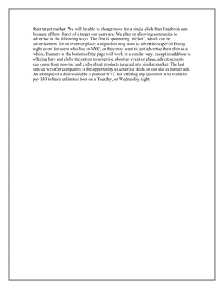 their target market. We will be able to charge more for a single click than Facebook can
because of how direct of a target our users are. We plan on allowing companies to
advertise in the following ways. The first is sponsoring ‘niches’, which can be
advertisement for an event or place; a nightclub may want to advertise a special Friday
night event for users who live in NYC, or they may want to just advertise their club as a
whole. Banners at the bottom of the page will work in a similar way, except in addition to
offering bars and clubs the option to advertise about an event or place, advertisements
can come from non-bar and clubs about products targeted at a similar market. The last
service we offer companies is the opportunity to advertise deals on our site as banner ads.
An example of a deal would be a popular NYC bar offering any customer who wants to
pay $30 to have unlimited beer on a Tuesday, or Wednesday night.
 