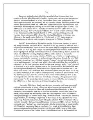 1A
Economic and technological bubbles typically follow the same steps from
creation to demise: a breakthrough technology creates many risky start-ups, prospective
investors get excited and rush in to buy a piece of the future, then bankruptcies and
foreclosures follow suit, and ultimately, the stock market crashes. The rapid growth of the
Internet throughout the 1990s and 2000s is no exception to this for myriad reasons. It all
started with the initial public offering of web browser Netscape in August of 1995. This
IPO was set to be offered at $14 a share but last minute decisions set the price at $28.
(Freitas). The usage share of Netscape had fallen from over 90 percent in the mid-1990s
to less than one percent by the end of 2006. In 1999, American Online purchased
Netscape for an astounding $4.2 billion. The initial public offering of Netscape was
followed by the search engine Yahoo! in 1996. In April of 1999 Yahoo acquired
Broadcast.com, an Internet radio company, for a record $5.7 billion. (Rodrigo).
In 1997, Amazon had an IPO and became the first dot-com company to make it
big, along with eBay. Jeff Bezos, Chief Executive Office and founder of Amazon, held a
unique vision and business plan which was one reason why his company succeeded while
most failed. His “Get Big, Fast” slogan was a thought process to sacrifice profits now to
ensure rapid growth through increased customers in order to make up the lost profit in the
future. He did this by lowering the prices of books on his website to increase his
customer satisfaction and ensuing retention. With the use of public key cryptography, it
became much safer for customers to send credit-card information through the web. Wall
Street analysts, such as Henry Blodget, projected Amazon’s stock price to double within
a year, and this caused a buying frenzy, which effectively enabled the dot-com bubble to
commence. At this time, customers would buy any new company with a “.com” attached
to their name or an e- prefix. Another cause to the formation of the dot-com bubble was
the development of day-traders. Prior to this time, if you wanted to purchase stock, you
would have to call a stock broker on Wall Street and tell him what you would like to buy.
So, before the bubble, NASDAQ was controlled mostly by financial professionals. Now,
day-traders could work from the comfort of their homes and would buy a stock in the
morning and sell it later that afternoon, in the hopes of making a few pennies on many,
many shares. For this group of people, it became an obsessive hobby, and you can bet
that CNBC was on their televisions at all times throughout the day.
During the 2000 Super Bowl, many dot-com companies paid huge amounts of
cash and venture capital to secure a 30-second advertisement costing upwards of $2.2
million dollars per commercial. These ads proved unsuccessful and many of these
companies could not make back any of their lost investments. At this time, many Wall
Street Analysts knew that the majority of the dot-com companies would fail but their
subsequent strategy was another reason why a bubble followed. These analysts wanted to
hedge their bets, not minding losing money in those stocks in the hopes that one would
make it big. As mentioned earlier, Henry Blodget is a former Wall Street analyst who is
currently banned by the Securities and Exchange Commission (SEC). He knew that these
companies were “garbage” and would ultimately fail, but he knew that he would lose his
job if he did not recommend them to his clients. As a result, he helped build up these
unproven stocks and contributed mightily to the dot-com bubble. In early 2000, Alan
Greenspan, Chairman of the Federal Reserve, raised interest rates in the hopes to bring
 