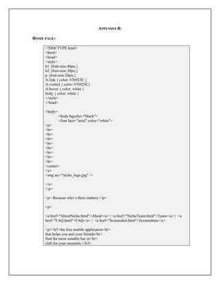 APPENDIX B:
HOME PAGE:
<!DOCTYPE html>
<html>
<head>
<style>
h1 {font-size:40px;}
h2 {font-size:30px;}
p {font-size:20px;}
A:link { color: #76923C }
A:visited { color: #76923C}
A:hover { color: white }
body { color: white }
</style>
</head>
<body>
<body bgcolor="black">
<font face="arial" color="white">
<p>
<br>
<br>
<br>
<br>
<br>
<br>
<br>
<br>
<center>
<a>
<img src="niche_logo.jpg" />
</a>
</p>
<p> Because who’s there matters.</p>
<p>
<a href="AboutNiche.html">About</a> | <a href="NicheTeam.html">Team</a> | <a
href="FAQ.html">FAQ</a> | <a href="Screenshot.html">Screenshots</a>
<p><h3>the free mobile application<br>
that helps you and your friends<br>
find the most suitable bar or<br>
club for your occasion.</h3>
 