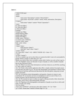 ABOUT:
<!DOCTYPE html>
<html>
<head>
<meta name="description" content="About Niche">
<meta name="keywords" content="About, Niche, Information, Description,
Company">
<meta name="author" content="Niche Corporation">
<style>
h1 {font-size:40px;}
h2 {font-size:30px;}
p {font-size:20px;}
p.margin
{margin-top:100px;
margin-bottom:100px;
margin-right:300px;
margin-left:300px;}
A:link {color: #76923C}
A:visited {color: #76923C}
A:hover {color: white}
body {color: white}
</style>
</head><body>
<body bgcolor="black">
<font face="arial" color="white">
<center><head>
<b><font color="white"><h2> ABOUT NICHE</h2></font></b>
</head>
<p class="margin">
<br>Ever wanted to go out to a bar when on vacation but didn’t want to be surrounded by
people entirely younger or older than you? <br>
Maybe you want to know how crowded a certain club is before you wait on line to get in.
<br><br>Nightlife venues can fluctuate in types of people, as well as number of people
day-by-day and hour-to-hour.
<br><br>What if you knew that information in real time whenever you felt like searching
it? That’s where we come in.
<br><br>Niche is free mobile application that offers a simple solution for people unsure
of which bars and clubs to go to. We provide demographic and quantitative statistics both
in the form of real time and historical data about bar and club guests, using easy-to-read
graphs and charts.
<br><br>All statistics about demographics and quantity of guests at venues is user-
contributed. We use location services on smartphones to ask our users if they’re at a
certain locations, and for permission to use that information.
<br><br>We incentivize users to utilize our app by offering rewards at their chosen bars
and clubs, such as free or discounted drinks and entry.
<br><br>Figuring out the demographics and quantity of people at your bar or club could
make or break your outing.
<br>Use Niche-
<font color="#76923C"><b>because who's there matters.</b></p></font>
<p><a href="Home.html">Return to Home Page</a></p>
 