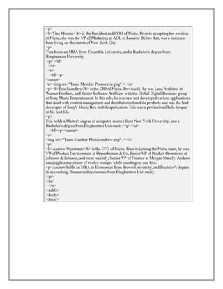 <p>
<b>Tina Mironis</b> is the President and COO of Niche. Prior to accepting her position
at Niche, she was the VP of Marketing at AOL in London. Before that, was a homeless
bum living on the streets of New York City.
<p>
Tina holds an MBA from Columbia University, and a Bachelor's degree from
Binghamton University.
</p></td>
</tr>
<tr>
<td><p>
<center>
<a><img src="Team Member Photos/eric.png" /></a>
<p><b>Eric Saunders</b> is the CIO of Niche. Previously, he was Lead Architect at
Warner Brothers, and Senior Software Architect with the Global Digital Business group
at Sony Music Entertainment. In this role, he oversaw and developed various applications
that dealt with content management and distribution of mobile products and was the lead
developer of Sony's Music Box mobile application. Eric was a professional hula-hooper
in his past life.
<p>
Eric holds a Master's degree in computer science from New York University, and a
Bachelor's degree from Binghamton University.</p></td>
<td><p><center>
<a>
<img src="Team Member Photos/andrew.png" /></a>
<p>
<b>Andrew Weintraub</b> is the CFO of Niche. Prior to joining the Niche team, he was
VP of Product Development at Oppenheimer & Co, Senior VP of Product Operations at
Johnson & Johnson, and most recently, Senior VP of Finance at Morgan Stanely. Andrew
can juggle a maximum of twelve oranges while standing on one foot.
<p>Andrew holds an MBA in Economics from Brown University, and Bachelor's degree
in accounting, finance and economics from Binghamton University.
</p>
</td>
</tr>
</table>
</body>
</html>
 