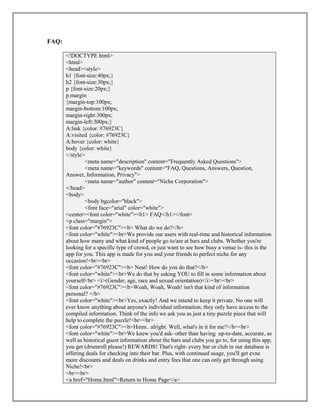 FAQ:
<!DOCTYPE html>
<html>
<head><style>
h1 {font-size:40px;}
h2 {font-size:30px;}
p {font-size:20px;}
p.margin
{margin-top:100px;
margin-bottom:100px;
margin-right:300px;
margin-left:300px;}
A:link {color: #76923C}
A:visited {color: #76923C}
A:hover {color: white}
body {color: white}
</style>
<meta name="description" content="Frequently Asked Questions">
<meta name="keywords" content="FAQ, Questions, Answers, Question,
Answer, Information, Privacy">
<meta name="author" content="Niche Corporation">
</head>
<body>
<body bgcolor="black">
<font face="arial" color="white">
<center><font color="white"><h1> FAQ</h1></font>
<p class="margin">
<font color="#76923C"><b> What do we do?</b>
<font color="white"><br>We provide our users with real-time and historical information
about how many and what kind of people go to/are at bars and clubs. Whether you're
looking for a specific type of crowd, or just want to see how busy a venue is- this is the
app for you. This app is made for you and your friends to perfect niche for any
occasion!<br><br>
<font color="#76923C"><b> Neat! How do you do that?</b>
<font color="white"><br>We do that by asking YOU to fill in some information about
yourself<br> <i>(Gender, age, race and sexual orientation)</i><br><br>
<font color="#76923C"><b>Woah, Woah, Woah! isn't that kind of information
personal? </b>
<font color="white"><br>Yes, exactly! And we intend to keep it private. No one will
ever know anything about anyone's individual information; they only have access to the
compiled information. Think of the info we ask you as just a tiny puzzle piece that will
help to complete the puzzle!<br><br>
<font color="#76923C"><b>Hmm.. alright. Well, what's in it for me?</b><br>
<font color="white"><br>We knew you'd ask- other than having up-to-date, accurate, as
well as historical guest information about the bars and clubs you go to, for using this app,
you get (drumroll please!) REWARDS! That's right- every bar or club in our database is
offering deals for checking into their bar. Plus, with continued usage, you'll get evne
more discounts and deals on drinks and entry fees that one can only get through using
Niche!<br>
<br><br>
<a href="Home.html">Return to Home Page</a>
 