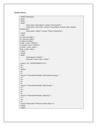 SCREENSHOTS:
<!DOCTYPE html>
<html>
<body>
<head>
<meta name="description" content="Screenshots">
<meta name="keywords" content="Screenshots, Screens, Data, Sample,
PrintScreen">
<meta name="author" content="Niche Corporation">
</head>
<style>
h1 {font-size:40px;}
h2 {font-size:30px;}
p {font-size:20px;}
A:link { color: #76923C }
A:visited { color: #76923C}
A:hover { color: white }
body { color: white }
</style>
</head>
<body>
<body bgcolor="black">
<font face="arial" color="white">
<center><h1> SCREENSHOTS</h1>
<br>
<br>
<center>
<p>
<a>
<img src="Screenshots/Sample_WelcomeScreen.png" />
</a>
</p>
<p>
<a>
<img src="Screenshots/Sample_SignUp.png" />
</a>
</p>
<p>
<a>
<img src="Screenshots/Sample_Data.png" />
</a>
</p>
<p>
<a href="Home.html">Return to Home Page</a>
</body>
</html>
 